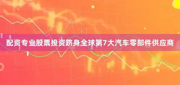 配资专业股票投资跻身全球第7大汽车零部件供应商