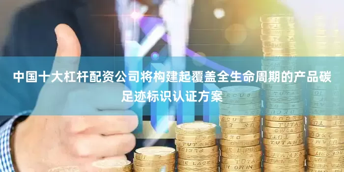 中国十大杠杆配资公司将构建起覆盖全生命周期的产品碳足迹标识认证方案