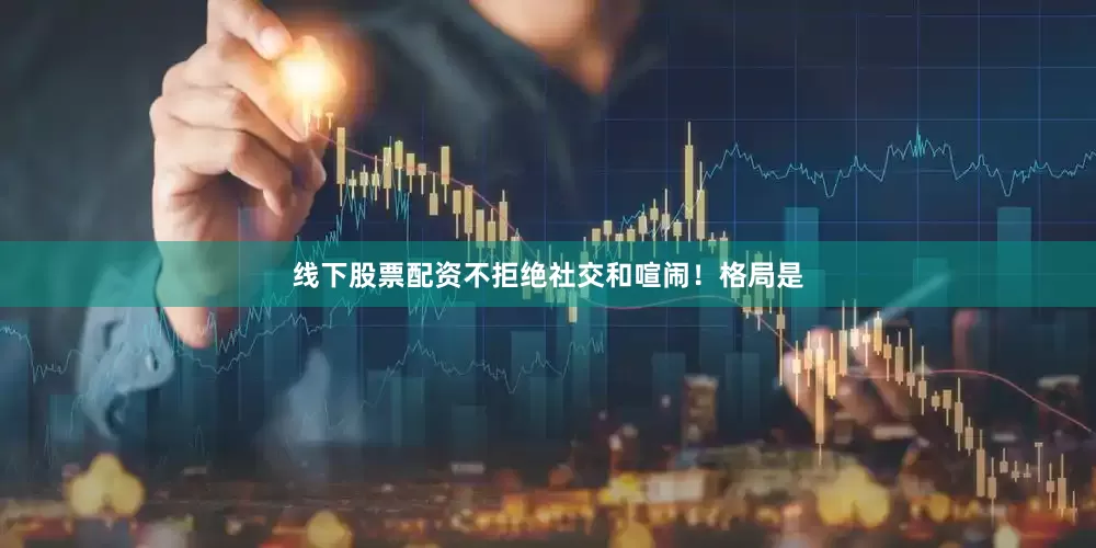 线下股票配资不拒绝社交和喧闹！格局是