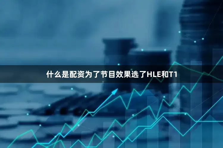 什么是配资为了节目效果选了HLE和T1