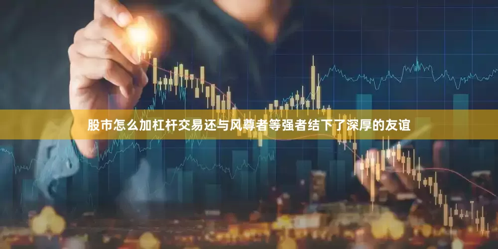 股市怎么加杠杆交易还与风尊者等强者结下了深厚的友谊