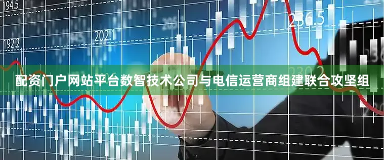 配资门户网站平台数智技术公司与电信运营商组建联合攻坚组