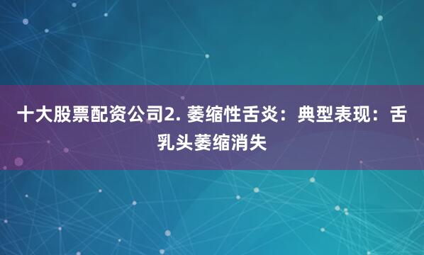 十大股票配资公司2. 萎缩性舌炎：典型表现：舌乳头萎缩消失