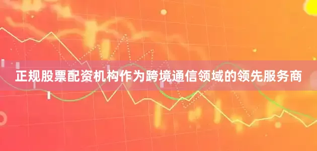 正规股票配资机构作为跨境通信领域的领先服务商