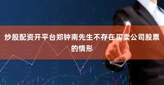 炒股配资开平台郑钟南先生不存在买卖公司股票的情形