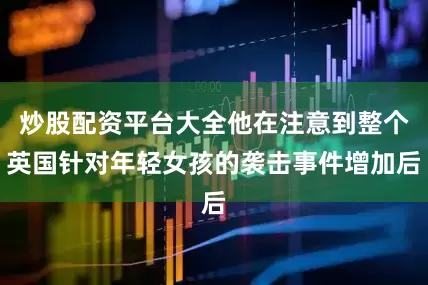 炒股配资平台大全他在注意到整个英国针对年轻女孩的袭击事件增加后