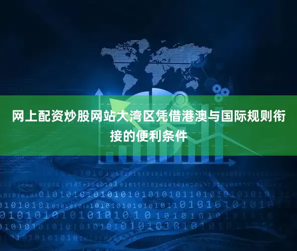 网上配资炒股网站大湾区凭借港澳与国际规则衔接的便利条件