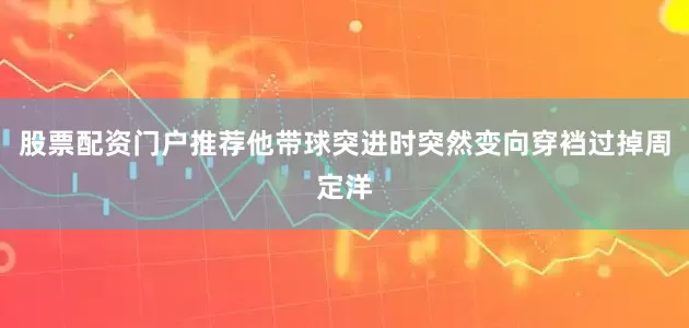 股票配资门户推荐他带球突进时突然变向穿裆过掉周定洋