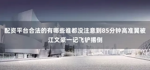配资平台合法的有哪些谁都没注意到85分钟高准翼被江文豪一记飞铲撂倒
