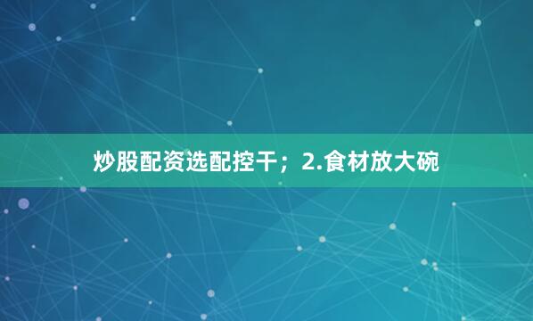 炒股配资选配控干；2.食材放大碗
