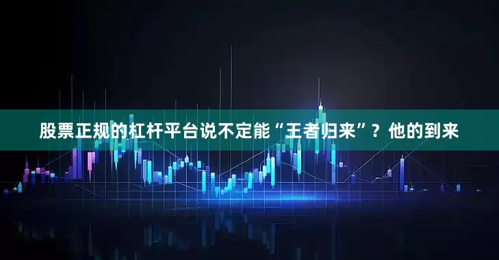 股票正规的杠杆平台说不定能“王者归来”？他的到来