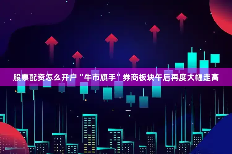 股票配资怎么开户“牛市旗手”券商板块午后再度大幅走高